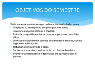 Neste semestre os objetivos que nortearam nosso trabalho foram:
• Adaptação ou readaptação aos princípios das aulas;
• Explorar o esquema corporal e espacial;
• Estimular as qualidades físicas básicas importantes desta faixa
etária;
• Estimular e experimentar padrões de caminhada, marcha, corrida,
engatinhar, rolar e pular
• Trabalhar o ritmo por todo o corpo
• Conhecer e vivenciar o folclore junino e o folclore brasileiro
• Promover a desenvoltura e desinibição em apresentações e
eventos
OBJETIVOS DO SEMESTRE
 