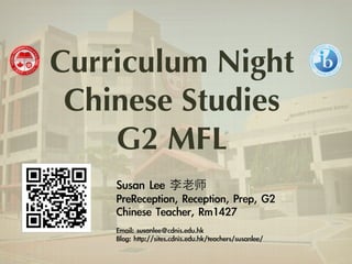 Curriculum Night 
Chinese Studies 
G2 MFL 
Susan Lee 李⽼老师 
PreReception, Reception, Prep, G2 
Chinese Teacher, Rm1427 
! 
Email: susanlee@cdnis.edu.hk 
Blog: http://sites.cdnis.edu.hk/teachers/susanlee/ 
 