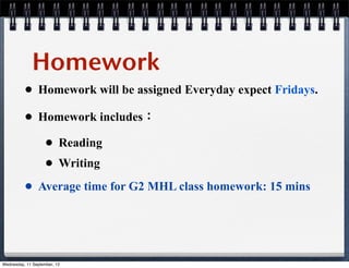 Homework
• Homework will be assigned Everyday expect Fridays.
• Homework includes：
• Reading
• Writing
• Average time for G2 MHL class homework: 15 mins
Wednesday, 11 September, 13
 