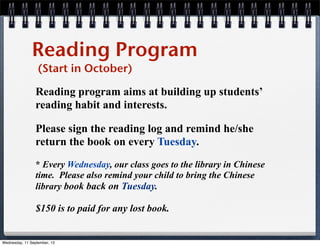 Reading Program
(Start in October)
Reading program aims at building up students’
reading habit and interests.
Please sign the reading log and remind he/she
return the book on every Tuesday.
* Every Wednesday, our class goes to the library in Chinese
time. Please also remind your child to bring the Chinese
library book back on Tuesday.
$150 is to paid for any lost book.
Wednesday, 11 September, 13
 