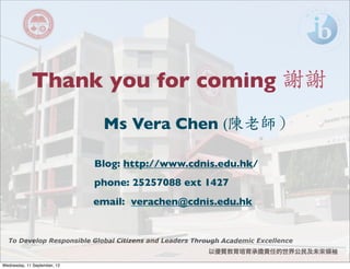 以優質教育培育承擔責任的世界公民及未來領袖
To Develop Responsible Global Citizens and Leaders Through Academic Excellence
Thank you for coming 謝謝
Ms Vera Chen (陳老師）
Blog: http://www.cdnis.edu.hk/
phone: 25257088 ext 1427
email: verachen@cdnis.edu.hk
Wednesday, 11 September, 13
 