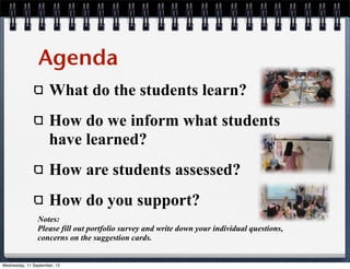 What do the students learn?
How do we inform what students
have learned?
How are students assessed?
How do you support?
Agenda
Notes:
Please fill out portfolio survey and write down your individual questions,
concerns on the suggestion cards.
Wednesday, 11 September, 13
 