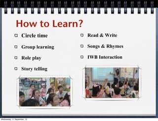 How to Learn?
Circle time
Group learning
Role play
Story telling
Read & Write
Songs & Rhymes
IWB Interaction
Wednesday, 11 September, 13
 