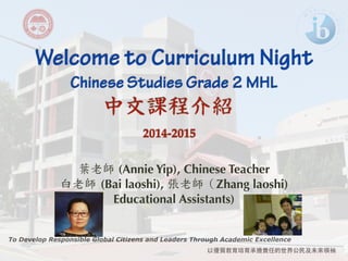 Welcome to Curriculum Night ! Chinese Studies Grade 2 MHL 
中文課程介紹 
To Develop Responsible Global Citizens and Leaders Through Academic Excellence 
以優質教育培育承擔責任的世界公民及未來領袖 
! 
2014-2015 
葉老師 (Annie Yip), Chinese Teacher 
白老師 
(Bai laoshi), 張老師（Zhang laoshi) 
Educational Assistants) 
! 
 