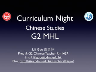 Curriculum Night 
Chinese Studies 
G2 MHL 
! 
Lili Guo 過⽼老師 
Prep & G2 Chinese Teacher Rm1427 
Email: liliguo@cdnis.edu.hk 
Blog: http://sites.cdnis.edu.hk/teachers/liliguo/ 
! 
 