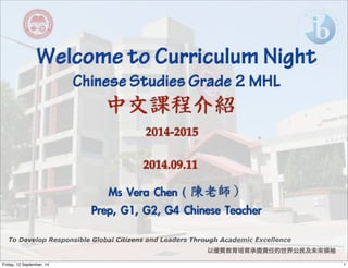 Welcome to Curriculum Night 
Chinese Studies Grade 2 MHL 
中文課程介紹 
To Develop Responsible Global Citizens and Leaders Through Academic Excellence 
以優質教育培育承擔責任的世界公民及未來領袖 
2014-2015 
2014.09.11 
Ms Vera Chen ( 
陳老師） 
Prep, G1, G2, G4 Chinese Teacher 
Friday, 12 September, 14 1 
 