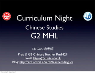 Curriculum Night
Chinese Studies
G2 MHL
Lili Guo 過老師
Prep & G2 Chinese Teacher Rm1427
Email: liliguo@cdnis.edu.hk
Blog: http://sites.cdnis.edu.hk/teachers/liliguo/
Wednesday, 11 September, 13
 