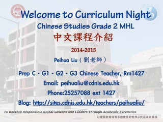 Welcome to Curriculum Night ! Chinese Studies Grade 2 MHL 
中文課程介紹 
To Develop Responsible Global Citizens and Leaders Through Academic Excellence 
以優質教育培育承擔責任的世界公⺠民及未來領袖 
! 
2014-2015 
Peihua Liu ( 
劉老師） 
! 
Prep C - G1 - G2 - G3 Chinese Teacher, Rm1427 
Email: peihualiu@cdnis.edu.hk 
Phone:25257088 ext 1427 
Blog: http://sites.cdnis.edu.hk/teachers/peihualiu/ 
 