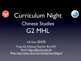 Curriculum Night
          Chinese Studies
              G2 MHL
               Lili Guo 過老師
      Prep-G3 Chinese Teacher Rm1427
          Email: liliguo@cdnis.edu.hk
Blog: http://sites.cdnis.edu.hk/teachers/liliguo/
 