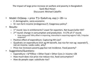 The Impact of large price increase on welfare and poverty in Bangladesh
Syed Abul Hasan
Discussant: Michael Cabalfin

• Model: EV(∆exp. = price ↑)= f(adult eq. exp.) + ZB + u
– Z: demographic, socio-economic
– IV: non-farm income (endogenous?). Exogenous policy?

• Results:
– 1st round: loss in entitlements? Lower for exporters. Net buyer/seller HH?
– 2nd round: change in consumption and production. 9-17% of 1st round.
• How measured? Why offset in importing, intensified in exporting regions? ADL / Impulse
response?

– Positive effect of expenditure. Capturing HH size?
– Quadratic on expenditure (rich ag.HH benefit, low rice for non-ag: separate?),
not on income. Looks cubic, why?
– Price rise increases poverty gap but not incidence. Food poverty?

• Suggestions/Questions:
– Expenditure = Q*P(Rice + Other Food + Other Cons )+ Income +ZB
– How much does rice price rise reduce rice, food consumption?
– How do people cope: substitute rice?

 