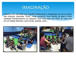 IMAGINAÇÃO
Fizemos uma atividade que trabalha diretamente a imaginação que já é própria
das crianças, chamada “Cone”, onde cantamos uma música na qual a cada
repetição transformamos um pequeno cone (que está nas mãos de cada um)
em um objeto diferente, como avião, espada, carro...
 