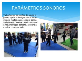 PARÂMETROS SONOROS
Trabalhamos as noções de agudo e
grave, rápido e devagar, alto e baixo
durante muitas aulas, sempre com a
audição estritamente relacionada com
a movimentação corporal, a vivência
musical como um todo.
 