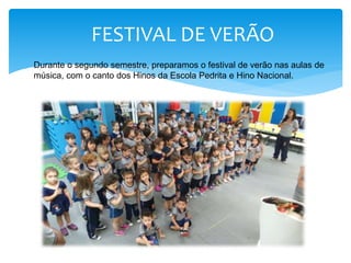FESTIVAL DE VERÃO
Durante o segundo semestre, preparamos o festival de verão nas aulas de
música, com o canto dos Hinos da Escola Pedrita e Hino Nacional.
 