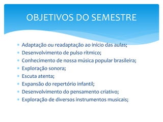  Adaptação ou readaptação ao início das aulas;
 Desenvolvimento de pulso rítmico;
 Conhecimento de nossa música popular brasileira;
 Exploração sonora;
 Escuta atenta;
 Expansão do repertório infantil;
 Desenvolvimento do pensamento criativo;
 Exploração de diversos instrumentos musicais;
OBJETIVOS DO SEMESTRE
 