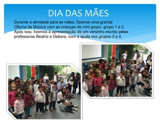 DIA DAS MÃES
Durante a atividade para as mães, fizemos uma grande
Oficina de Música com as crianças de mini grupo, grupo 1 e 2.
Após isso, fizemos a apresentação de um versinho escrito pelas
professoras Beatriz e Debora, com a ajuda dos grupos 3 e 4.
 
