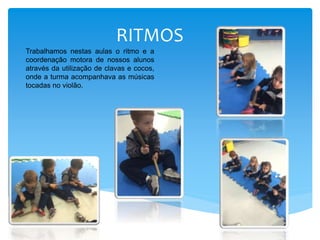 RITMOS
Trabalhamos nestas aulas o ritmo e a
coordenação motora de nossos alunos
através da utilização de clavas e cocos,
onde a turma acompanhava as músicas
tocadas no violão.
 