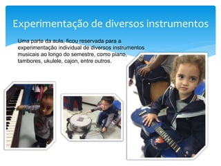 Experimentação de diversos instrumentos
Uma parte da aula, ficou reservada para a
experimentação individual de diversos instrumentos
musicais ao longo do semestre, como piano,
tambores, ukulele, cajon, entre outros.
 