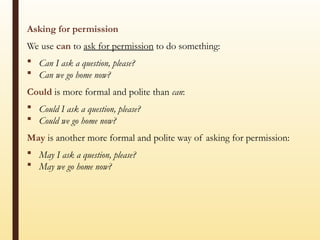 Asking for permission
We use can to ask for permission to do something:
 Can I ask a question, please?
 Can we go home now?
Could is more formal and polite than can:
 Could I ask a question, please?
 Could we go home now?
May is another more formal and polite way of asking for permission:
 May I ask a question, please?
 May we go home now?
 