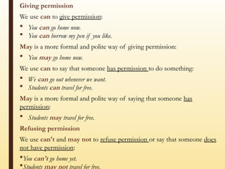 Giving permission
We use can to give permission:
 You can go home now.
 You can borrow my pen if you like.
May is a more formal and polite way of giving permission:
 You may go home now.
We use can to say that someone has permission to do something:
 We can go out whenever we want.
 Students can travel for free.
May is a more formal and polite way of saying that someone has
permission:
 Students may travel for free.
Refusing permission
We use can't and may not to refuse permission or say that someone does
not have permission:
You can't go home yet.
Students may not travel for free.
 