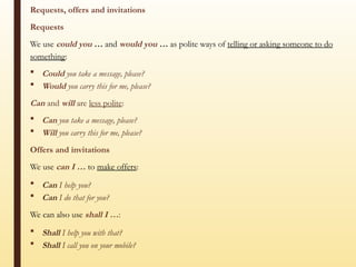 Requests, offers and invitations
Requests
We use could you … and would you … as polite ways of telling or asking someone to do
something:
 Could you take a message, please?
 Would you carry this for me, please?
Can and will are less polite:
 Can you take a message, please?
 Will you carry this for me, please?
Offers and invitations
We use can I … to make offers:
 Can I help you?
 Can I do that for you?
We can also use shall I …:
 Shall I help you with that?
 Shall I call you on your mobile?
 