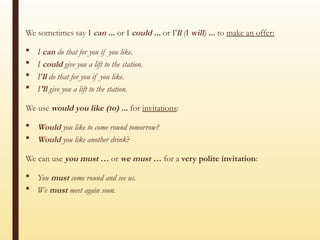 We sometimes say I can ... or I could ... or I'll (I will) ... to make an offer:
 I can do that for you if you like.
 I could give you a lift to the station.
 I'll do that for you if you like.
 I'll give you a lift to the station.
We use would you like (to) ... for invitations:
 Would you like to come round tomorrow?
 Would you like another drink?
We can use you must … or we must … for a very polite invitation:
 You must come round and see us.
 We must meet again soon.
 