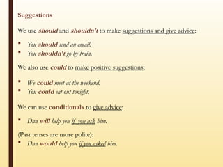 Suggestions
We use should and shouldn't to make suggestions and give advice:
 You should send an email.
 You shouldn’t go by train.
We also use could to make positive suggestions:
 We could meet at the weekend.
 You could eat out tonight.
We can use conditionals to give advice:
 Dan will help you if you ask him.
(Past tenses are more polite):
 Dan would help you if you asked him.
 
