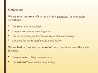 Obligations
We use must and mustn't to say that it is necessary (or not) to do
something:
 You must stop at a red light.
 Everyone must bring something to eat.
 You can wear what you like, but you must look neat and tidy.
 I’m sorry, but you mustn't make a noise in here.
We use had to (positive) and couldn't (negative) if we are talking about
the past:
 Everyone had to bring something to eat.
 You couldn't make a noise in the library.
 