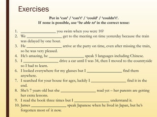 Exercises
Put in ‘can’ / ‘can’t’ / ‘could’ / ‘couldn’t’.
If none is possible, use ‘be able to’ in the correct tense:
1. _________________ you swim when you were 10?
2. We _________________ get to the meeting on time yesterday because the train
was delayed by one hour.
3. He _________________ arrive at the party on time, even after missing the train,
so he was very pleased.
4. He’s amazing, he _________________ speak 5 languages including Chinese.
5. I _________________ drive a car until I was 34, then I moved to the countryside
so I had to learn.
6. I looked everywhere for my glasses but I _________________ find them
anywhere.
7. I searched for your house for ages, luckily I _________________ find it in the
end.
8. She’s 7 years old but she _________________ read yet – her parents are getting
her extra lessons.
9. I read the book three times but I _________________ understand it.
10. James _________________ speak Japanese when he lived in Japan, but he’s
forgotten most of it now.
 