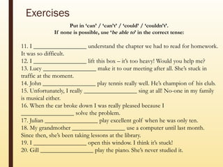 Exercises
Put in ‘can’ / ‘can’t’ / ‘could’ / ‘couldn’t’.
If none is possible, use ‘be able to’ in the correct tense:
11. I _________________ understand the chapter we had to read for homework.
It was so difficult.
12. I _________________ lift this box – it’s too heavy! Would you help me?
13. Lucy _________________ make it to our meeting after all. She’s stuck in
traffic at the moment.
14. John _________________ play tennis really well. He’s champion of his club.
15. Unfortunately, I really _________________ sing at all! No-one in my family
is musical either.
16. When the car broke down I was really pleased because I
_________________ solve the problem.
17. Julian _________________ play excellent golf when he was only ten.
18. My grandmother _________________ use a computer until last month.
Since then, she’s been taking lessons at the library.
19. I _________________ open this window. I think it’s stuck!
20. Gill _________________ play the piano. She’s never studied it.
 