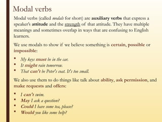 Modal verbs
Modal verbs (called modals for short) are auxiliary verbs that express a
speaker’s attitude and the strength of that attitude. They have multiple
meanings and sometimes overlap in ways that are confusing to English
learners.
We use modals to show if we believe something is certain, possible or
impossible:
 My keys must be in the car.
 It might rain tomorrow.
 That can't be Peter's coat. It's too small.
We also use them to do things like talk about ability, ask permission, and
make requests and offers:
 I can't swim.
 May I ask a question?
 Could I have some tea, please?
 Would you like some help?
 