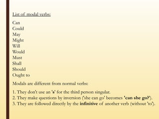 List of modal verbs:
Can
Could
May
Might
Will
Would
Must
Shall
Should
Ought to
Modals are different from normal verbs:
1. They don't use an 's' for the third person singular.
2. They make questions by inversion ('she can go' becomes 'can she go?').
3. They are followed directly by the infinitive of another verb (without 'to').
 