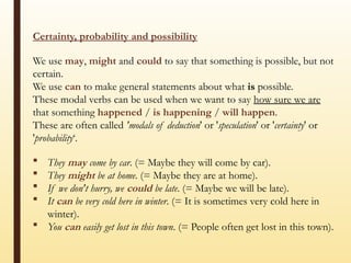 Certainty, probability and possibility
We use may, might and could to say that something is possible, but not
certain.
We use can to make general statements about what is possible.
These modal verbs can be used when we want to say how sure we are
that something happened / is happening / will happen.
These are often called 'modals of deduction' or 'speculation' or 'certainty' or
'probability‘.
 They may come by car. (= Maybe they will come by car).
 They might be at home. (= Maybe they are at home).
 If we don't hurry, we could be late. (= Maybe we will be late).
 It can be very cold here in winter. (= It is sometimes very cold here in
winter).
 You can easily get lost in this town. (= People often get lost in this town).
 