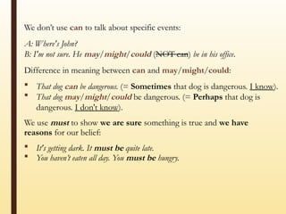 We don’t use can to talk about specific events:
A: Where's John?
B: I'm not sure. He may/might/could (NOT can) be in his office.
Difference in meaning between can and may/might/could:
 That dog can be dangerous. (= Sometimes that dog is dangerous. I know).
 That dog may/might/could be dangerous. (= Perhaps that dog is
dangerous. I don't know).
We use must to show we are sure something is true and we have
reasons for our belief:
 It's getting dark. It must be quite late.
 You haven’t eaten all day. You must be hungry.
 