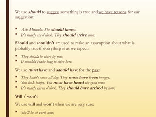 We use should to suggest something is true and we have reasons for our
suggestion:
 Ask Miranda. She should know.
 It's nearly six o'clock. They should arrive soon.
Should and shouldn't are used to make an assumption about what is
probably true if everything is as we expect:
 They should be there by now.
 It shouldn't take long to drive here.
We use must have and should have for the past:
 They hadn't eaten all day. They must have been hungry.
 You look happy. You must have heard the good news.
 It's nearly eleven o'clock. They should have arrived by now.
Will / won't
We use will and won't when we are very sure:
 She'll be at work now.
 