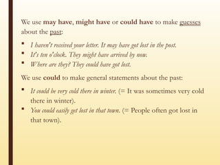 We use may have, might have or could have to make guesses
about the past:
 I haven't received your letter. It may have got lost in the post.
 It's ten o'clock. They might have arrived by now.
 Where are they? They could have got lost.
We use could to make general statements about the past:
 It could be very cold there in winter. (= It was sometimes very cold
there in winter).
 You could easily get lost in that town. (= People often got lost in
that town).
 