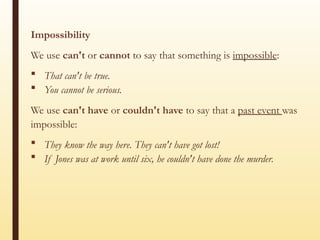 Impossibility
We use can't or cannot to say that something is impossible:
 That can't be true.
 You cannot be serious.
We use can't have or couldn't have to say that a past event was
impossible:
 They know the way here. They can't have got lost!
 If Jones was at work until six, he couldn't have done the murder.
 