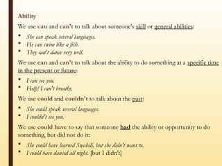 Ability
We use can and can't to talk about someone's skill or general abilities:
 She can speak several languages.
 He can swim like a fish.
 They can't dance very well.
We use can and can't to talk about the ability to do something at a specific time
in the present or future:
 I can see you.
 Help! I can't breathe.
We use could and couldn't to talk about the past:
 She could speak several languages.
 I couldn't see you.
We use could have to say that someone had the ability or opportunity to do
something, but did not do it:
 She could have learned Swahili, but she didn't want to.
 I could have danced all night. [but I didn’t]
 