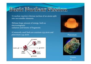 •A nuclear reaction whereas nucleus of an atoms split
into two smaller elements

•Release large amount of energy, both as
electromagnetic
radiation and kinetic of fragments

•Commonly used fuels are uranium-235 atom and
plutonium-239 atom                                      Plutonium




                                                          Uraniu
                                                          m
 