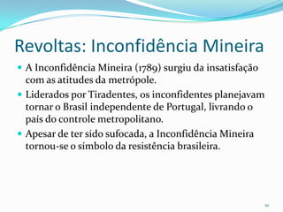 Revoltas: Inconfidência MineiraA Inconfidência Mineira (1789) surgiu da insatisfação com as atitudes da metrópole. Liderados por Tiradentes, os inconfidentes planejavam tornar o Brasil independente de Portugal, livrando o país do controle metropolitano. Apesar de ter sido sufocada, a Inconfidência Mineira tornou-se o símbolo da resistência brasileira.10