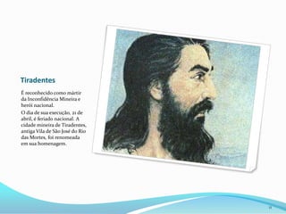 TiradentesÉ reconhecido como mártir da Inconfidência Mineira e herói nacional.O dia de sua execução, 21 de abril, é feriado nacional. A cidade mineira de Tiradentes, antiga Vila de São José do Rio das Mortes, foi renomeada em sua homenagem.11