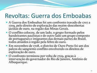 Revoltas: Guerra dos EmboabasA Guerra dos Emboabas foi um confronto travado de 1707 a 1709, pelo direito de exploração das recém-descobertas jazidas de ouro, na região das Minas Gerais.O conflito colocou, de um lado, o grupo formado pelos bandeirantes paulistas e de outro lado um grupo composto de portugueses e imigrantes das demais partes do Brasil, todos atraídos à região pela febre do ouro.Em novembro de 1708, o distrito de Ouro Preto foi um dos palcos do sangrento conflito envolvendo os direitos de exploração de ouro.O confronto terminou por volta de 1709, graças à intervenção do governador do Rio de Janeiro, Antônio de Albuquerque.12
