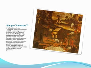 Por que “Emboaba”?A utilização do termo “emboaba” era pejorativamente dirigida aos estrangeiros que tentaram controlar a região tardiamente. Na língua tupi, essa expressão era utilizada pelos indígenas para fazer menção a todo tipo de ave que tinha sua perna coberta de penas até os pés. Com o passar do tempo, os bandeirantes paulistas a usaram para se referir aos forasteiros que, calçados de botas, chegavam na região atrás dos metais preciosos.13