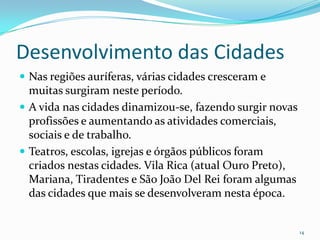Desenvolvimento das Cidades Nas regiões auríferas, várias cidades cresceram e muitas surgiram neste período. A vida nas cidades dinamizou-se, fazendo surgir novas profissões e aumentando as atividades comerciais, sociais e de trabalho.Teatros, escolas, igrejas e órgãos públicos foram criados nestas cidades. Vila Rica (atual Ouro Preto), Mariana, Tiradentes e São João Del Rei foram algumas das cidades que mais se desenvolveram nesta época. 14