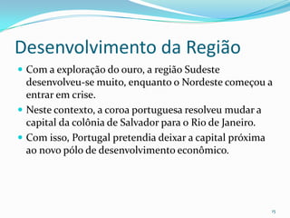 Desenvolvimento da RegiãoCom a exploração do ouro, a região Sudeste desenvolveu-se muito, enquanto o Nordeste começou a entrar em crise.Neste contexto, a coroa portuguesa resolveu mudar a capital da colônia de Salvador para o Rio de Janeiro.Com isso, Portugal pretendia deixar a capital próxima ao novo pólo de desenvolvimento econômico. 15