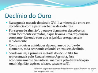 Declínio do OuroNa segunda metade do século XVIII, a mineração entra em decadência com a paralisação das descobertas. Por serem de aluvião*, o ouro e diamantes descobertos eram facilmente extraídos, o que levou a uma exploração constante, fazendo com que as jazidas se esgotassem rapidamente. Como as outras atividades dependiam do ouro e do diamante, toda economia colonial entrou em declínio.Sendo assim, a primeira metade do século XIX foi representada pelo Renascimento Agrícola, fase economicamente transitória, marcada pela diversificação rural (algodão, açúcar, tabaco, cacau e café).*aluvião:  depósitos recentes de sedimento  que se formam ao longo das margens dos rios.19