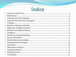 ÍndiceInício do Ciclo do Ouro........................................................................................................3Bandeirantes ........................................................................................................................4Cobranças de Taxas e Impostos ..........................................................................................5E quando essas taxas não eram pagas? ..............................................................................6O Quinto .............................................................................................................................7Revoltas: A Revolta de Vila Rica..........................................................................................8Julgamento de Felipe dos Santos ........................................................................................9Revoltas: Inconfidência Mineira .......................................................................................10Tiradentes ...........................................................................................................................11Revoltas: Guerra dos Emboabas.........................................................................................12Por que “Emboaba”? ...........................................................................................................13Desenvolvimento das Cidades ..........................................................................................14Desenvolvimento da Região ..............................................................................................15Ouro Preto ..........................................................................................................................16Movimentos Culturais .......................................................................................................17Arquitetura Barroca ...........................................................................................................18Declínio do Ouro ...............................................................................................................19Curiosidade .......................................................................................................................202