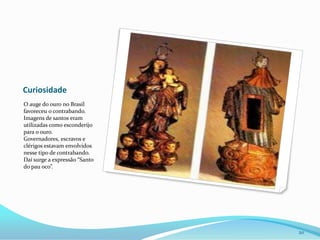 CuriosidadeO auge do ouro no Brasil favoreceu o contrabando. Imagens de santos eram utilizadas como esconderijo para o ouro. Governadores, escravos e clérigos estavam envolvidos nesse tipo de contrabando. Daí surge a expressão “Santo do pau oco”.20