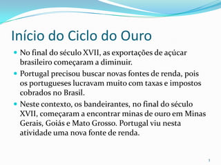 Início do Ciclo do OuroNo final do século XVII, as exportações de açúcar brasileiro começaram a diminuir. Portugal precisou buscar novas fontes de renda, pois os portugueses lucravam muito com taxas e impostos cobrados no Brasil.Neste contexto, os bandeirantes, no final do século XVII, começaram a encontrar minas de ouro em Minas Gerais, Goiás e Mato Grosso. Portugal viu nesta atividade uma nova fonte de renda.3