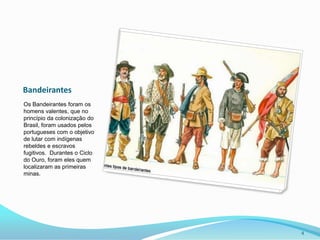 BandeirantesOs Bandeirantes foram os homens valentes, que no princípio da colonização do Brasil, foram usados pelos portugueses com o objetivo de lutar com indígenas rebeldes e escravos fugitivos.  Durantes o Ciclo do Ouro, foram eles quem localizaram as primeiras  minas.4