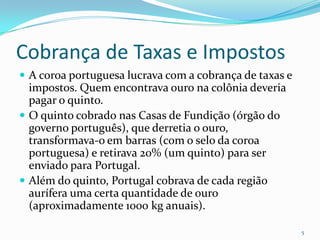 Cobrança de Taxas e ImpostosA coroa portuguesa lucrava com a cobrança de taxas e impostos. Quem encontrava ouro na colônia deveria pagar o quinto. O quinto cobrado nas Casas de Fundição (órgão do governo português), que derretia o ouro, transformava-o em barras (com o selo da coroa portuguesa) e retirava 20% (um quinto) para ser enviado para Portugal.Além do quinto, Portugal cobrava de cada região aurífera uma certa quantidade de ouro (aproximadamente 1000 kg anuais). 5